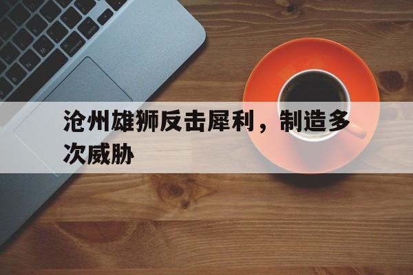 沧州雄狮反击犀利，制造多次威胁(沧州雄狮11人离队)